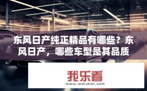 东风日产纯正精品有哪些？东风日产，哪些车型是其品质保证的精品之作?