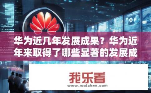 华为近几年发展成果？华为近年来取得了哪些显著的发展成就?