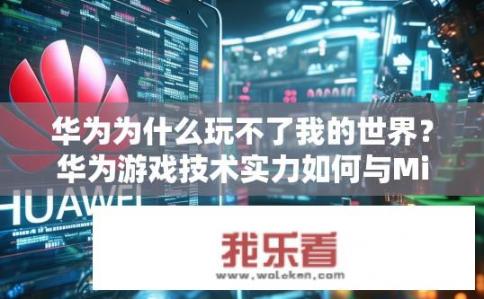 华为为什么玩不了我的世界？华为游戏技术实力如何与Minecraft交锋，胜负难测的关键因素剖析