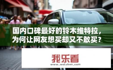 国内口碑最好的铃木维特拉，为何让网友想买却又不敢买？维特拉在国内外口碑如何？为何让购车者望而却步又难以抉择?