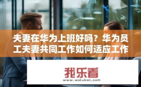 夫妻在华为上班好吗？华为员工夫妻共同工作如何适应工作与家庭生活的平衡?