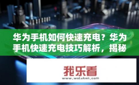 华为手机如何快速充电？华为手机快速充电技巧解析，揭秘快速充电的秘密