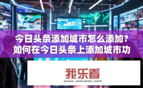 今日头条添加城市怎么添加？如何在今日头条上添加城市功能？