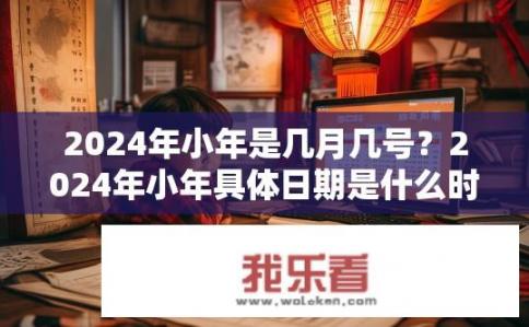 2024年小年是几月几号？2024年小年具体日期是什么时候？