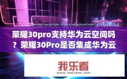 荣耀30pro支持华为云空间吗？荣耀30Pro是否集成华为云存储服务？