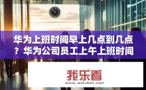 华为上班时间早上几点到几点？华为公司员工上午上班时间是几点?