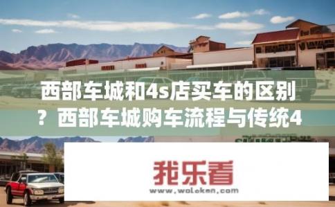 西部车城和4s店买车的区别？西部车城购车流程与传统4S店有何异同？