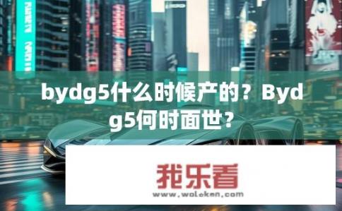 bydg5什么时候产的？Bydg5何时面世？