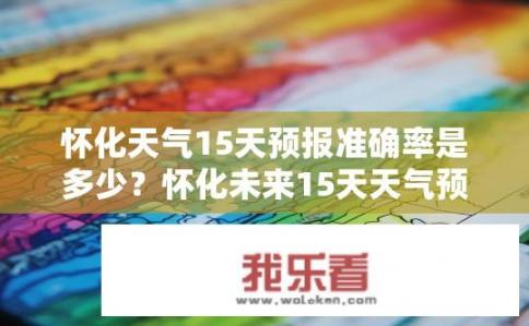怀化天气15天预报准确率是多少？怀化未来15天天气预报精准度如何评价？