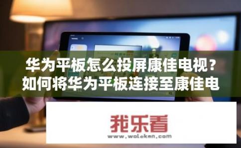 华为平板怎么投屏康佳电视？如何将华为平板连接至康佳电视进行投屏操作?
