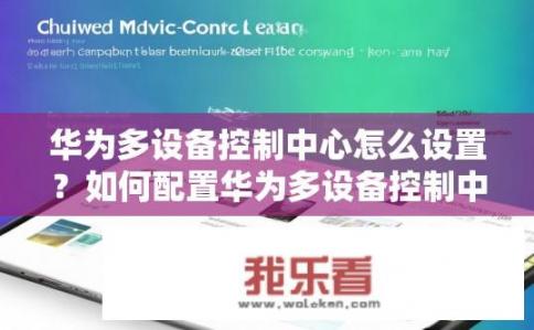华为多设备控制中心怎么设置？如何配置华为多设备控制中心进行设备管理与联动操作?