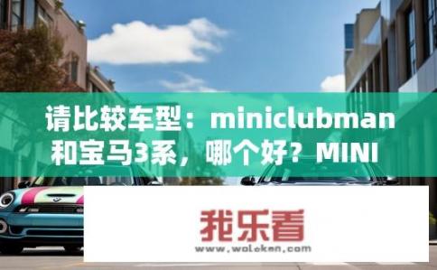 请比较车型：miniclubman和宝马3系，哪个好？MINI CLUBMAN与BMW 3系哪个更合适您的驾驶风格与需求？
