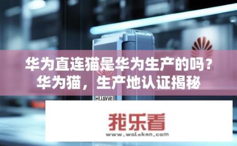 华为直连猫是华为生产的吗？华为猫，生产地认证揭秘