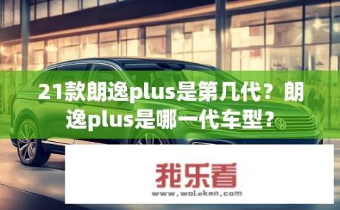 21款朗逸plus是第几代？朗逸plus是哪一代车型？