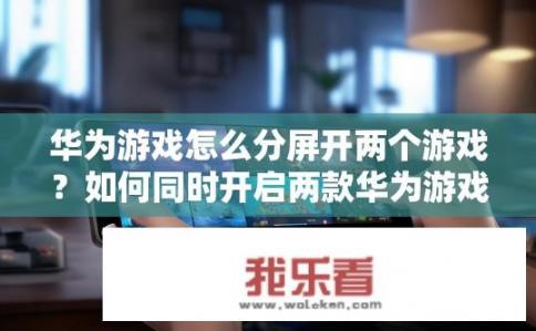 华为游戏怎么分屏开两个游戏？如何同时开启两款华为游戏并进行双屏显示?