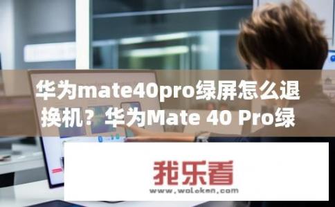 华为mate40pro绿屏怎么退换机？华为Mate 40 Pro绿屏更换服务如何预约与操作流程?