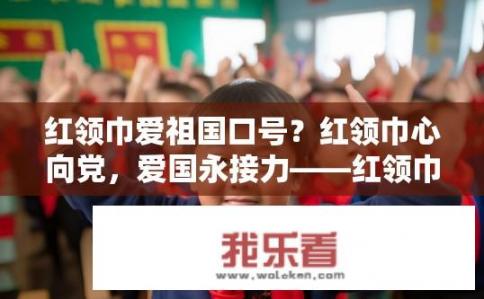 红领巾爱祖国口号？红领巾心向党，爱国永接力——红领巾口号背后的故事与价值探析