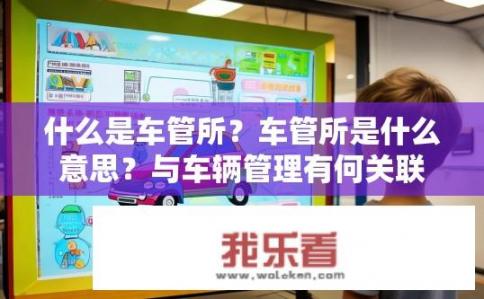 什么是车管所?车管所是什么意思?与车辆管理有何关联? 什么是车管所?车管所是什么意思?与车辆管理有何关联?