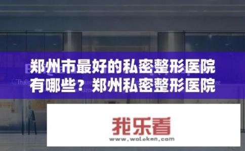 郑州市最好的私密整形医院有哪些？郑州私密整形医院排名榜，哪家医院更专业、口碑佳?