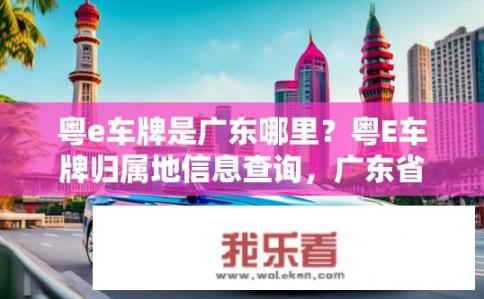 粤e车牌是广东哪里？粤E车牌归属地信息查询，广东省内有哪些地方可使用?