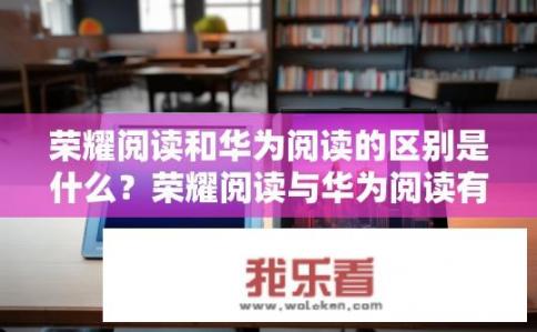 荣耀阅读和华为阅读的区别是什么？荣耀阅读与华为阅读有何不同？