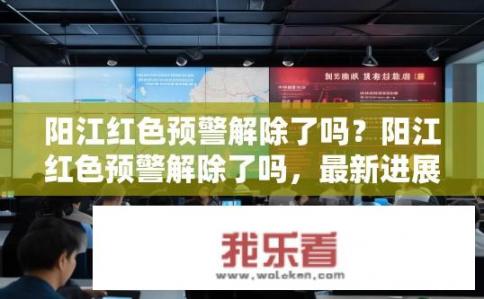 阳江红色预警解除了吗？阳江红色预警解除了吗，最新进展与影响分析