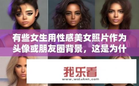 有些女生用性感美女照片作为头像或朋友圈背景，这是为什么？为何部分女性喜欢将性感美女图片作为头像或朋友圈背景？背后原因分析探讨
