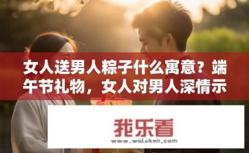 女人送男人粽子什么寓意？端午节礼物，女人对男人深情示爱的独特含义探析