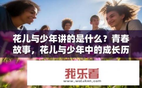 花儿与少年讲的是什么？青春故事，花儿与少年中的成长历程与价值观探寻