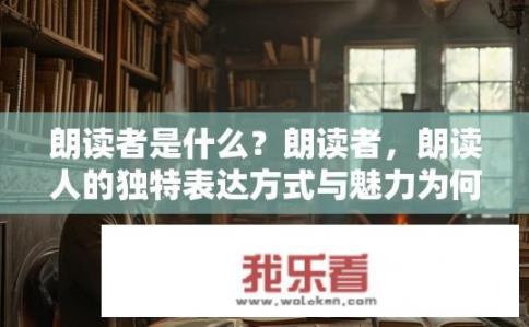 朗读者是什么？朗读者，朗读人的独特表达方式与魅力为何吸引人们关注？