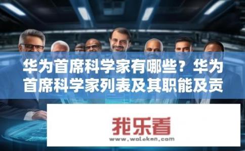 华为首席科学家有哪些？华为首席科学家列表及其职能及贡献介绍，揭秘人才洪流中的关键人物与技术功绩