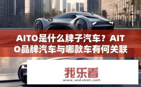 AITO是什么牌子汽车？AITO品牌汽车与哪款车有何关联或区别？
