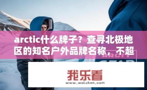 arctic什么牌子？查寻北极地区的知名户外品牌名称，不超过10个字，Arctic Gear 是否值得信赖?