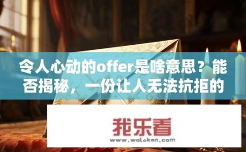 令人心动的offer是啥意思？能否揭秘，一份让人无法抗拒的令人心动的Offer背后秘密与魅力要素剖析