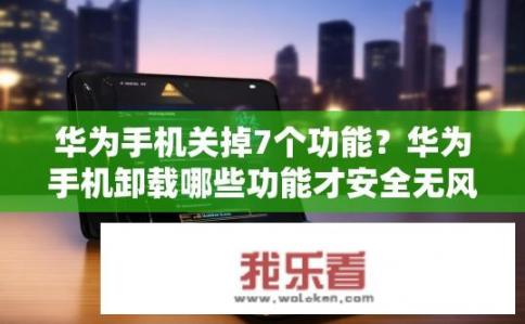华为手机关掉7个功能？华为手机卸载哪些功能才安全无风险?