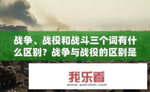 战争、战役和战斗三个词有什么区别？战争与战役的区别是什么?