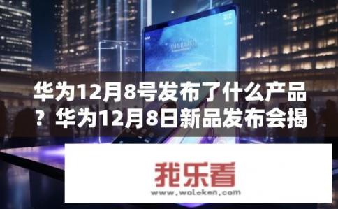 华为12月8号发布了什么产品？华为12月8日新品发布会揭晓，哪些产品值得关注?