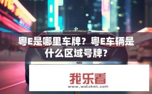 粤E是哪里车牌？粤E车辆是什么区域号牌？