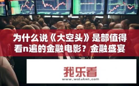 为什么说《大空头》是部值得看n遍的金融电影？金融盛宴，一部集深度剖析、生动剧情与精彩表演于一体的经典之作，为何被赞誉为反复观看不厌的经典之作?