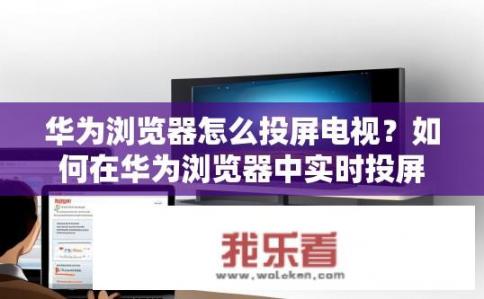 华为浏览器怎么投屏电视？如何在华为浏览器中实时投屏观看电视?