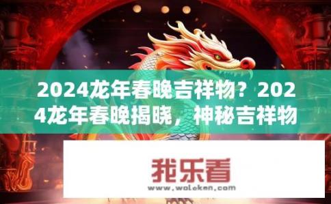 2024龙年春晚吉祥物？2024龙年春晚揭晓，神秘吉祥物或元素曝光？