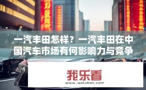 一汽丰田怎样？一汽丰田在中国汽车市场有何影响力与竞争优势?