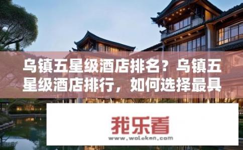 乌镇五星级酒店排名？乌镇五星级酒店排行，如何选择最具性价比和优质服务的住宿体验?