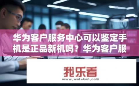 华为客户服务中心可以鉴定手机是正品新机吗？华为客户服务中心能通过哪些方法鉴别手机为全新正品?