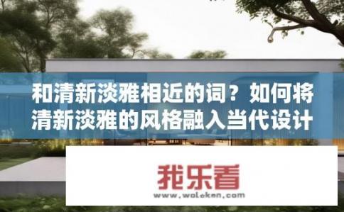 和清新淡雅相近的词？如何将清新淡雅的风格融入当代设计中？
