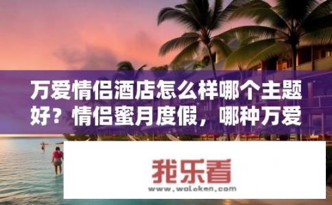 万爱情侣酒店怎么样哪个主题好？情侣蜜月度假，哪种万爱情侣主题酒店最受欢迎?