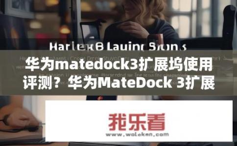 华为matedock3扩展坞使用评测？华为MateDock 3扩展坞性能表现如何，用户体验与扩展功能深度剖析