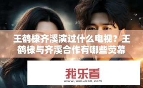 王鹤棣齐溪演过什么电视？王鹤棣与齐溪合作有哪些荧幕作品？