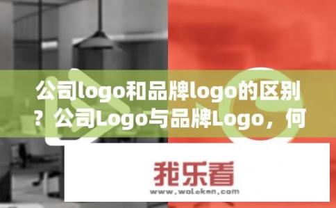 公司logo和品牌logo的区别？公司Logo与品牌Logo，何为不同，各自在企业形象中的角色与作用?