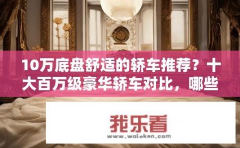 10万底盘舒适的轿车推荐？十大百万级豪华轿车对比，哪些车型拥有顶级舒适度与配置?